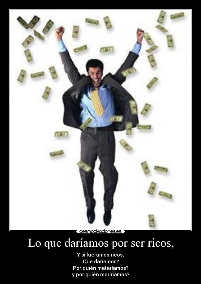 Lo que daríamos por ser ricos, - Y si fuéramos ricos,
Que daríamos?
Por quién mataríamos?
y por quién moriríamos?