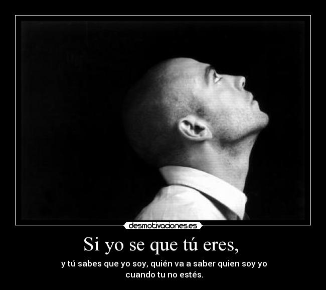 Si yo se que tú eres, - y tú sabes que yo soy, quién va a saber quien soy yo
cuando tu no estés.