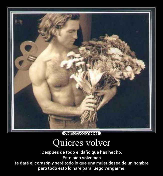 Quieres volver - Después de todo el daño que has hecho.
Esta bien volvamos
te daré el corazón y seré todo lo que una mujer desea de un hombre
pero todo esto lo haré para luego vengarme.