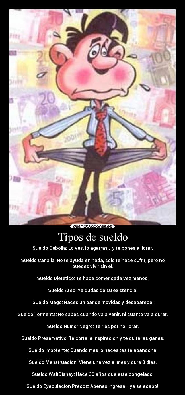 Tipos de sueldo - Sueldo Cebolla: Lo ves, lo agarras… y te pones a llorar.
Sueldo Canalla: No te ayuda en nada, solo te hace sufrir, pero no puedes vivir sin el.
Sueldo Dietetico: Te hace comer cada vez menos.
Sueldo Ateo: Ya dudas de su existencia.
Sueldo Mago: Haces un par de movidas y desaparece.
Sueldo Tormenta: No sabes cuando va a venir, ni cuanto va a durar.
Sueldo Humor Negro: Te ries por no llorar.
Sueldo Preservativo: Te corta la inspiracion y te quita las ganas.
Sueldo Impotente: Cuando mas lo necesitas te abandona.
Sueldo Menstruacion: Viene una vez al mes y dura 3 dias.
Sueldo WaltDisney: Hace 30 años que esta congelado.
Sueldo Eyaculación Precoz: Apenas ingresa… ya se acabo!!