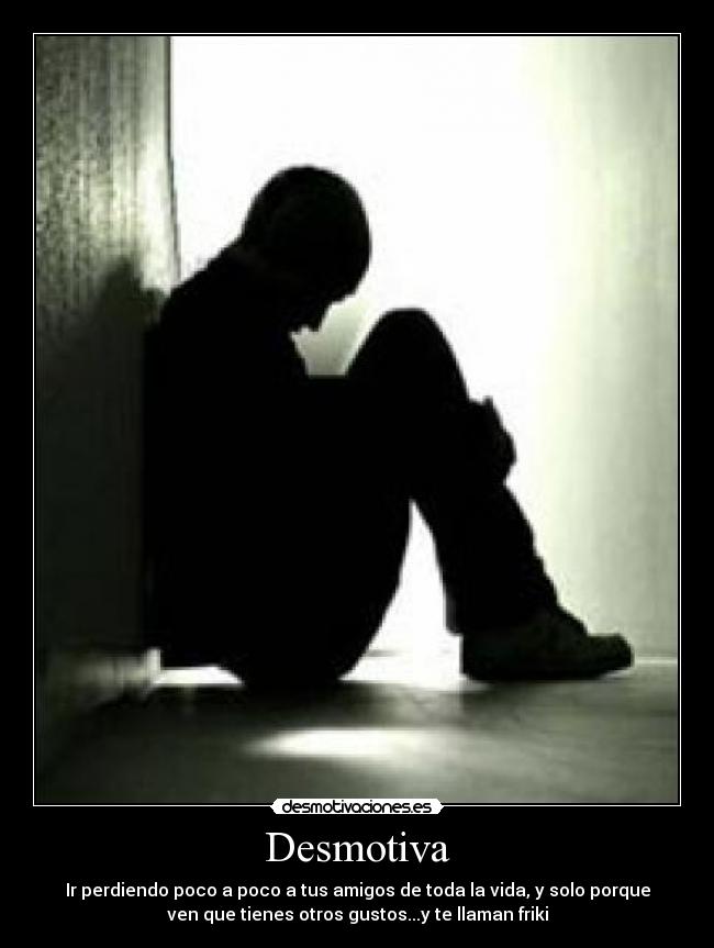 Desmotiva - Ir perdiendo poco a poco a tus amigos de toda la vida, y solo porque
ven que tienes otros gustos...y te llaman friki