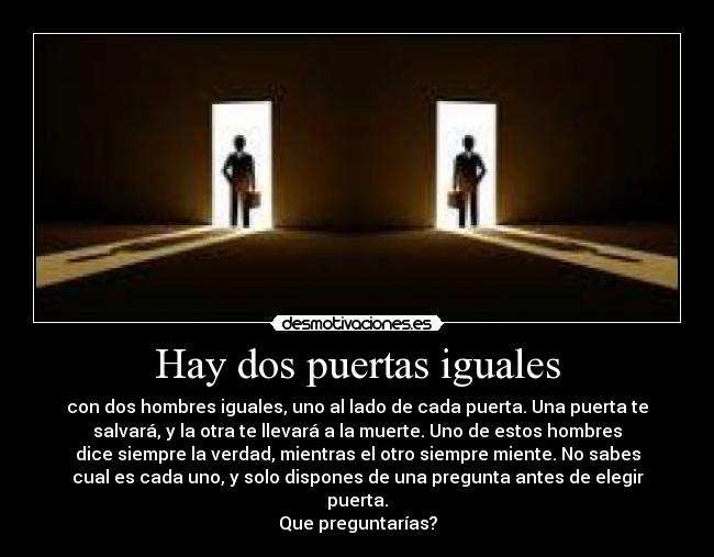 Hay dos puertas iguales - con dos hombres iguales, uno al lado de cada puerta. Una puerta te
salvará, y la otra te llevará a la muerte. Uno de estos hombres
dice siempre la verdad, mientras el otro siempre miente. No sabes
cual es cada uno, y solo dispones de una pregunta antes de elegir
puerta.
Que preguntarías?