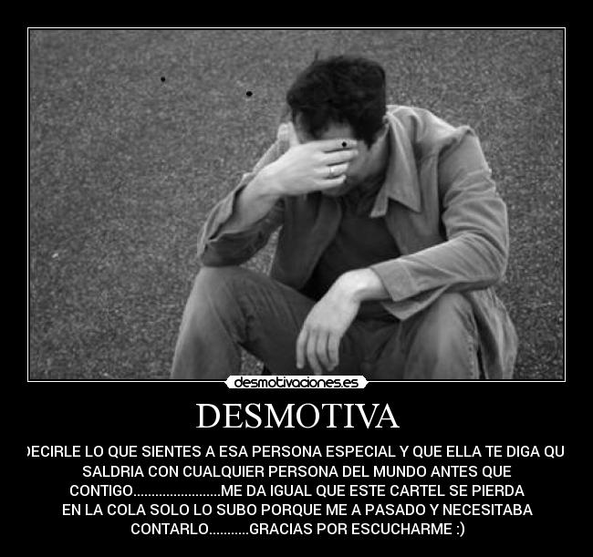 DESMOTIVA - DECIRLE LO QUE SIENTES A ESA PERSONA ESPECIAL Y QUE ELLA TE DIGA QUE
SALDRIA CON CUALQUIER PERSONA DEL MUNDO ANTES QUE
CONTIGO........................ME DA IGUAL QUE ESTE CARTEL SE PIERDA
EN LA COLA SOLO LO SUBO PORQUE ME A PASADO Y NECESITABA
CONTARLO...........GRACIAS POR ESCUCHARME :)