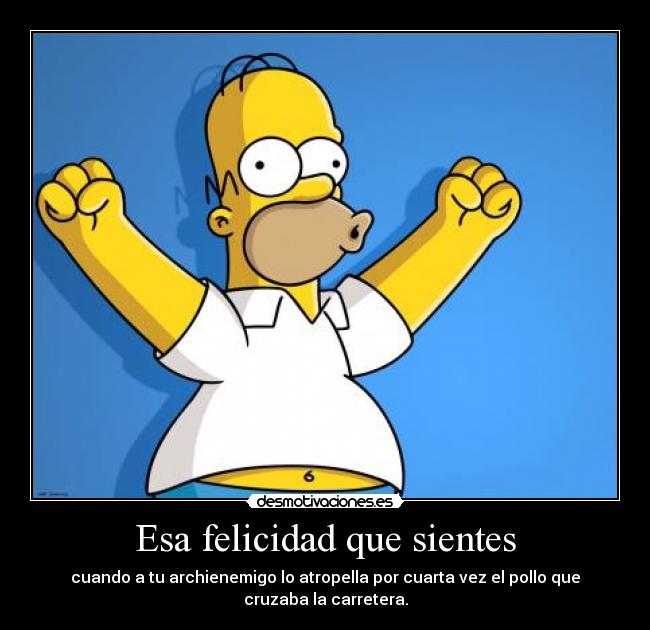 Esa felicidad que sientes - cuando a tu archienemigo lo atropella por cuarta vez el pollo que
cruzaba la carretera.