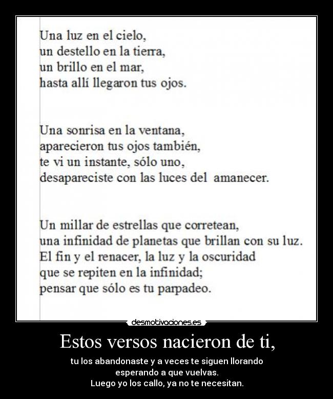 Estos versos nacieron de ti, - tu los abandonaste y a veces te siguen llorando
esperando a que vuelvas.
Luego yo los callo, ya no te necesitan.