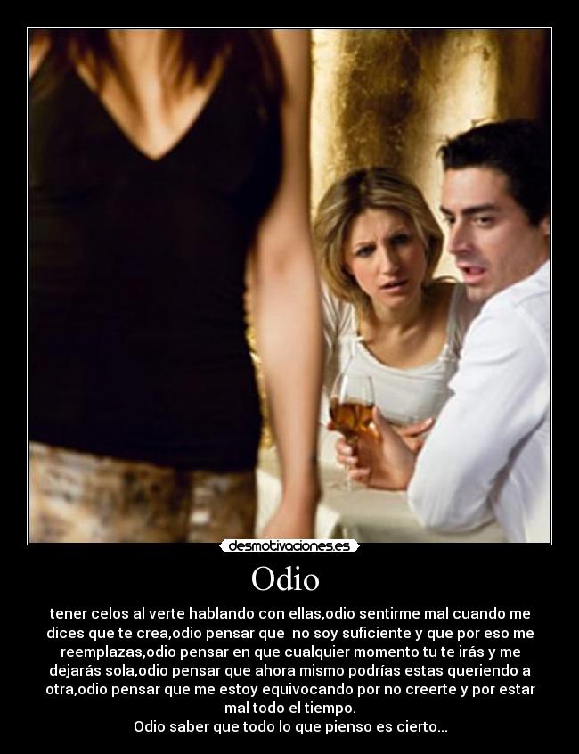 Odio - tener celos al verte hablando con ellas,odio sentirme mal cuando me
dices que te crea,odio pensar que no soy suficiente y que por eso me
reemplazas,odio pensar en que cualquier momento tu te irás y me
dejarás sola,odio pensar que ahora mismo podrías estas queriendo a
otra,odio pensar que me estoy equivocando por no creerte y por estar
mal todo el tiempo.
Odio saber que todo lo que pienso es cierto...