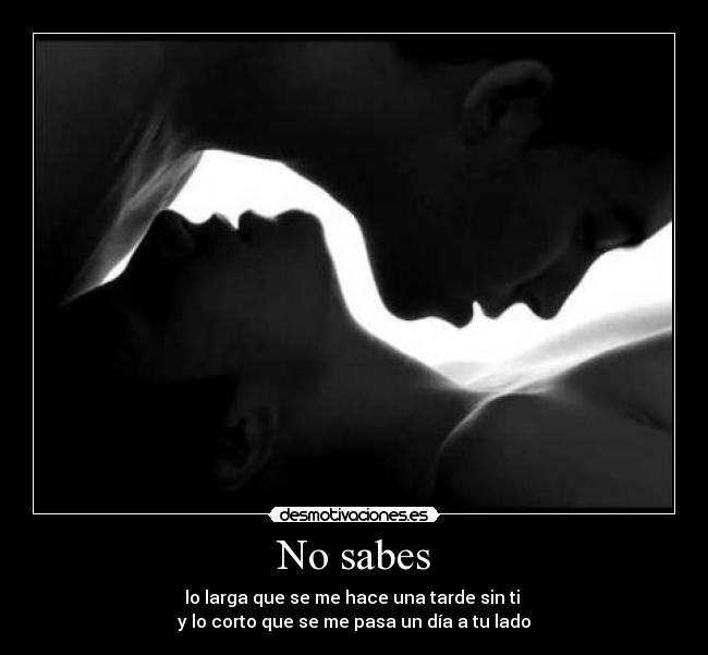 No sabes - lo larga que se me hace una tarde sin ti
y lo corto que se me pasa un día a tu lado