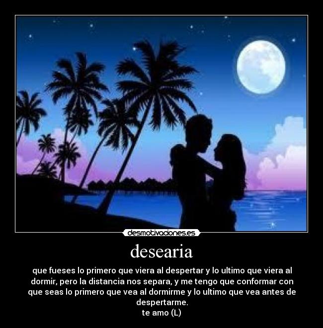 desearia - que fueses lo primero que viera al despertar y lo ultimo que viera al
dormir, pero la distancia nos separa, y me tengo que conformar con
que seas lo primero que vea al dormirme y lo ultimo que vea antes de
despertarme.
te amo (L)