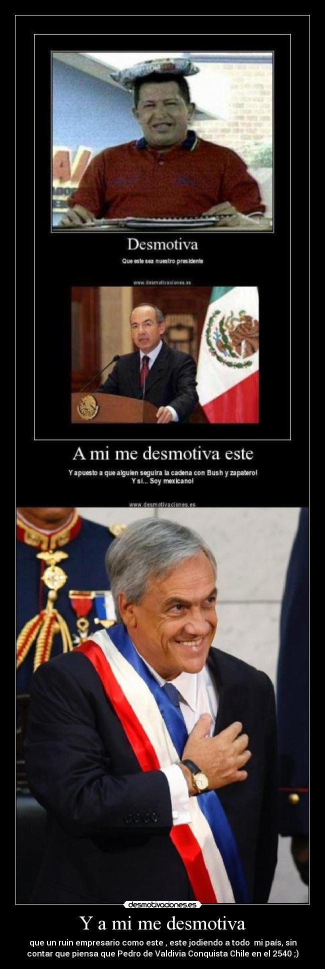 Y a mi me desmotiva - que un ruin empresario como este , este jodiendo a todo mi país, sin
contar que piensa que Pedro de Valdivia Conquista Chile en el 2540 ;)