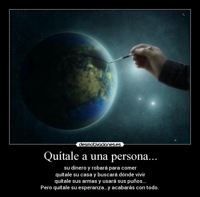Quítale a una persona... - su dinero y robará para comer
quítale su casa y buscará dónde vivir
quítale sus armas y usará sus puños...
Pero quítale su esperanza...y acabarás con todo. 