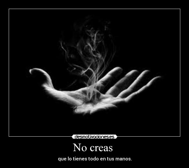 No creas  - que lo tienes todo en tus manos.