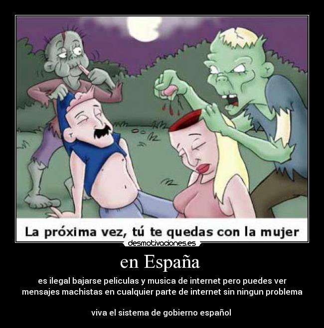 en España - es ilegal bajarse peliculas y musica de internet pero puedes ver
mensajes machistas en cualquier parte de internet sin ningun problema
viva el sistema de gobierno español