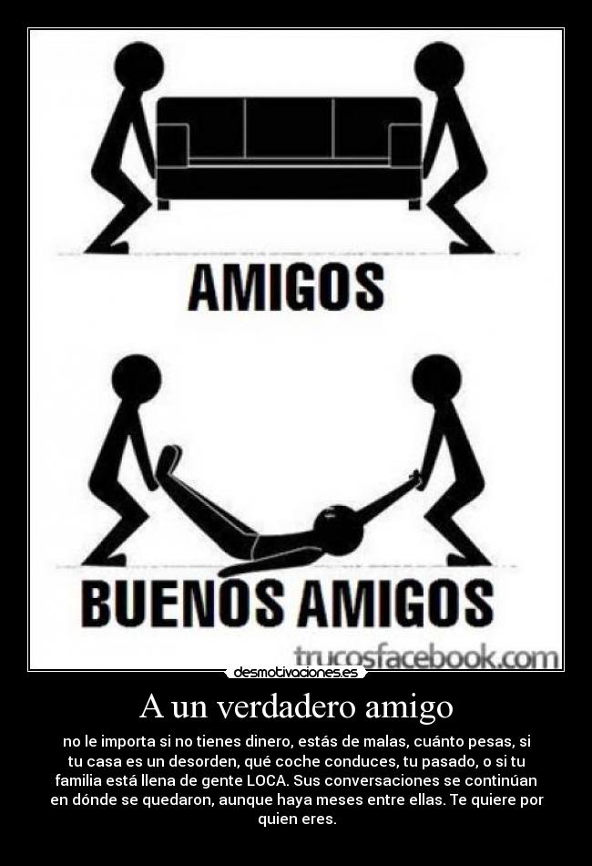 A un verdadero amigo - no le importa si no tienes dinero, estás de malas, cuánto pesas, si
tu casa es un desorden, qué coche conduces, tu pasado, o si tu
familia está llena de gente LOCA. Sus conversaciones se continúan
en dónde se quedaron, aunque haya meses entre ellas. Te quiere por
quien eres.