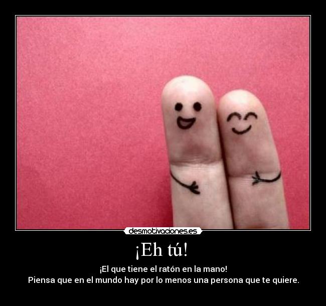 ¡Eh tú!  - ¡El que tiene el ratón en la mano!
Piensa que en el mundo hay por lo menos una persona que te quiere.

