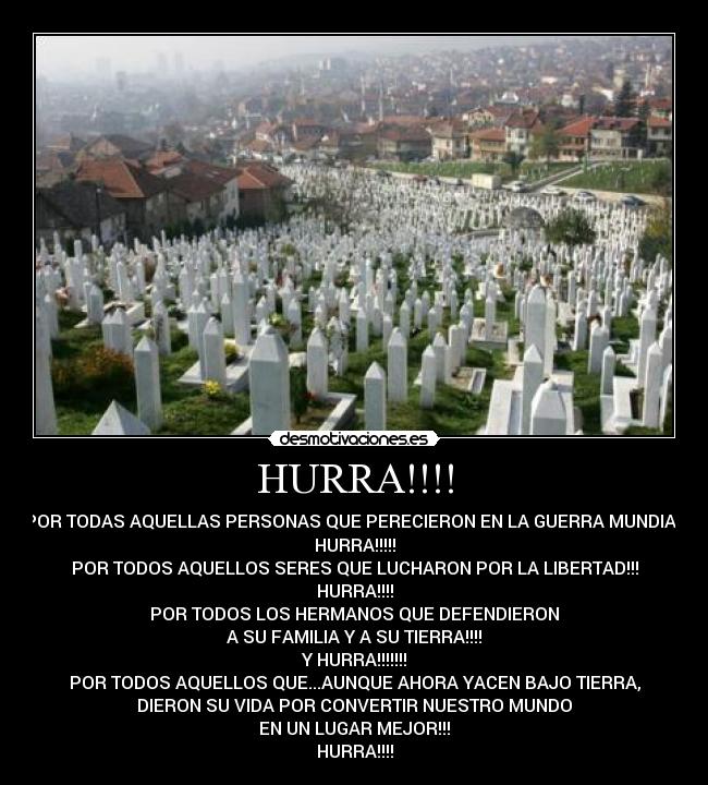 HURRA!!!! - POR TODAS AQUELLAS PERSONAS QUE PERECIERON EN LA GUERRA MUNDIAL
HURRA!!!!!
POR TODOS AQUELLOS SERES QUE LUCHARON POR LA LIBERTAD!!!
HURRA!!!!
POR TODOS LOS HERMANOS QUE DEFENDIERON
A SU FAMILIA Y A SU TIERRA!!!!
Y HURRA!!!!!!!
POR TODOS AQUELLOS QUE...AUNQUE AHORA YACEN BAJO TIERRA,
DIERON SU VIDA POR CONVERTIR NUESTRO MUNDO
EN UN LUGAR MEJOR!!!
HURRA!!!!