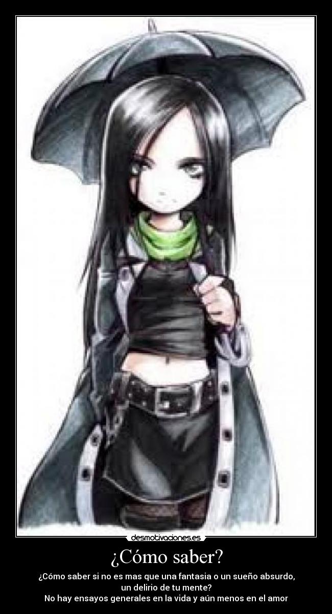 ¿Cómo saber? - ¿Cómo saber si no es mas que una fantasia o un sueño absurdo,
un delirio de tu mente?
No hay ensayos generales en la vida y aún menos en el amor