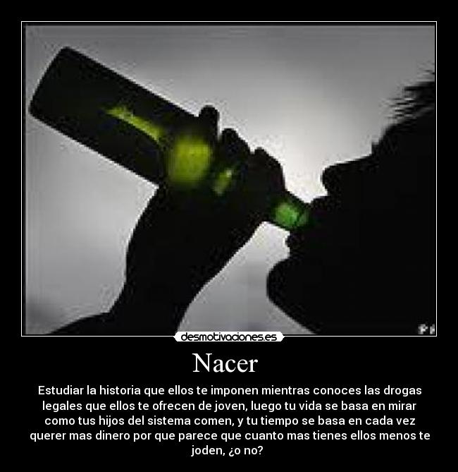 Nacer  - Estudiar la historia que ellos te imponen mientras conoces las drogas
legales que ellos te ofrecen de joven, luego tu vida se basa en mirar
como tus hijos del sistema comen, y tu tiempo se basa en cada vez
querer mas dinero por que parece que cuanto mas tienes ellos menos te
joden, ¿o no? 