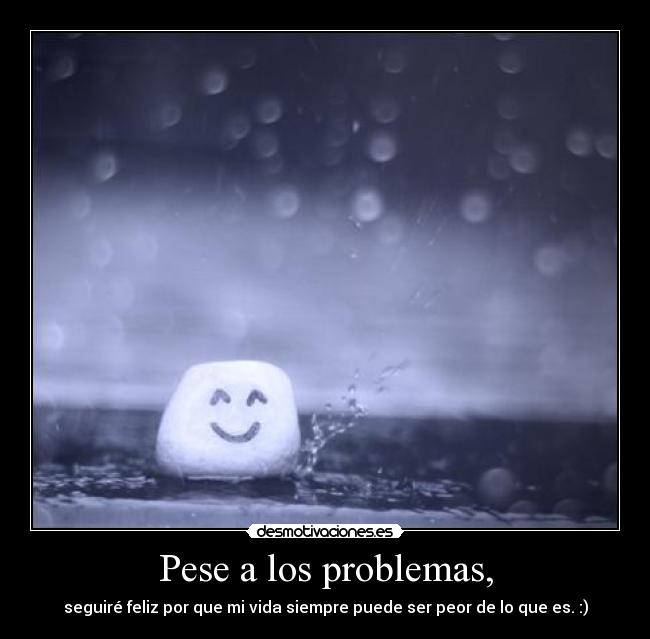 Pese a los problemas, - seguiré feliz por que mi vida siempre puede ser peor de lo que es. :)