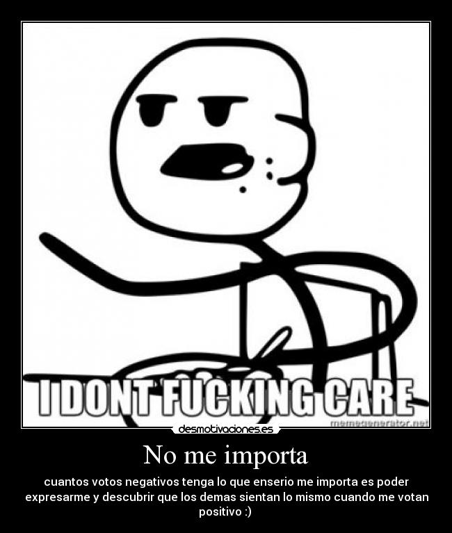 No me importa - cuantos votos negativos tenga lo que enserio me importa es poder
expresarme y descubrir que los demas sientan lo mismo cuando me votan
positivo :)