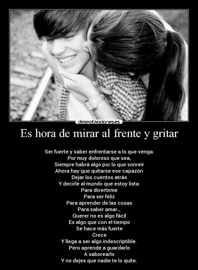 Es hora de mirar al frente y gritar -
Ser fuerte y saber enfrentarse a lo que venga.
Por muy doloroso que sea,
Siempre habrá algo por lo que sonreír
Ahora hay que quitarse ese capazón
Dejar los cuentos atrás
Y decirle al mundo que estoy lista
Para divertirme
Para ser feliz
Para aprender de las cosas
Para saber amar…
Querer no es algo fácil
Es algo que con el tiempo
Se hace más fuerte
Crece
Y llega a ser algo indescriptible.
Pero aprende a guardarlo
A saborearlo
Y no dejes que nadie te lo quite.