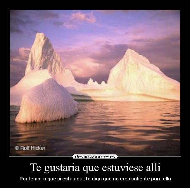 Te gustaria que estuviese alli - Por temor a que si esta aqui, te diga que no eres sufiente para ella