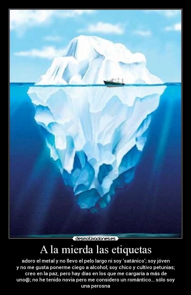 A la mierda las etiquetas - adoro el metal y no llevo el pelo largo ni soy satánico; soy jóven
y no me gusta ponerme ciego a alcohol; soy chico y cultivo petunias;
creo en la paz, pero hay días en los que me cargaría a más de
uno@; no he tenido novia pero me considero un romántico... sólo soy
una perosna