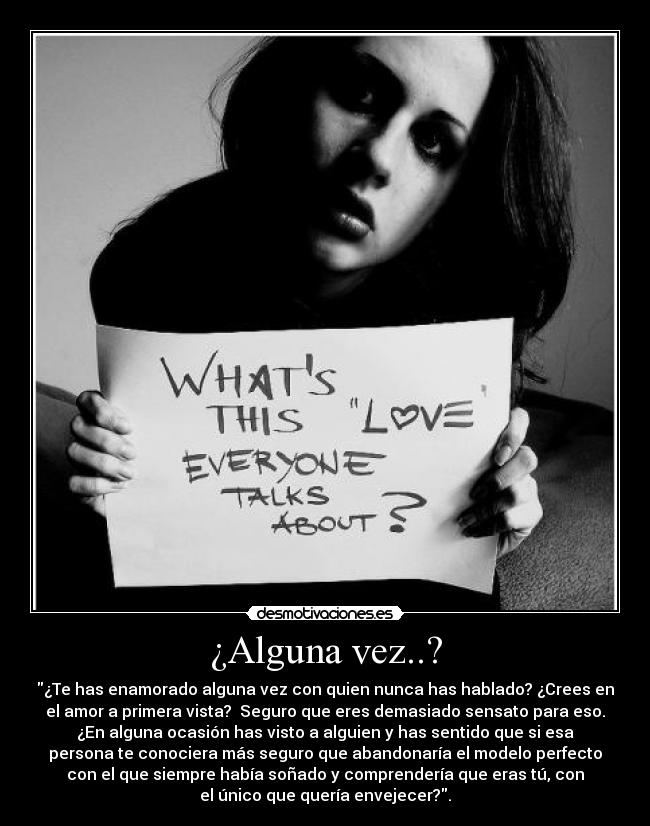 ¿Alguna vez..? - ¿Te has enamorado alguna vez con quien nunca has hablado? ¿Crees en
el amor a primera vista? Seguro que eres demasiado sensato para eso.
¿En alguna ocasión has visto a alguien y has sentido que si esa
persona te conociera más seguro que abandonaría el modelo perfecto
con el que siempre había soñado y comprendería que eras tú, con
el único que quería envejecer?.