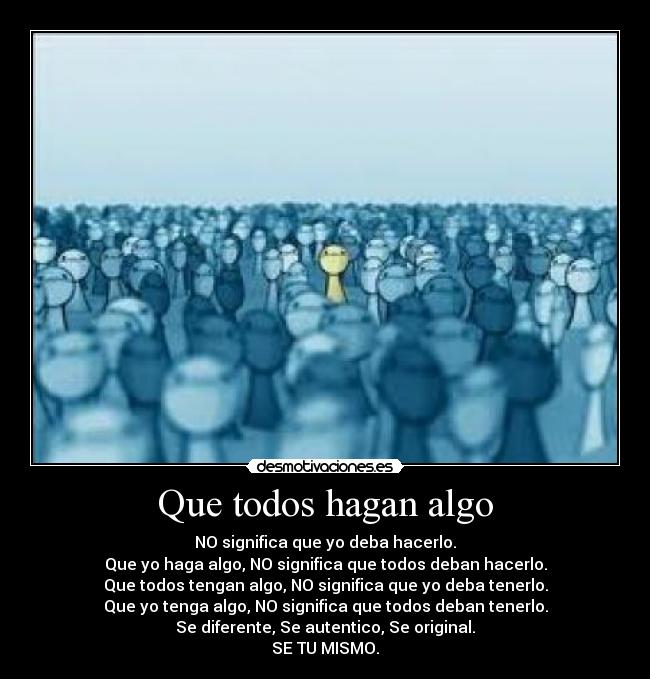 Que todos hagan algo - NO significa que yo deba hacerlo.
Que yo haga algo, NO significa que todos deban hacerlo.
Que todos tengan algo, NO significa que yo deba tenerlo.
Que yo tenga algo, NO significa que todos deban tenerlo.
Se diferente, Se autentico, Se original.
SE TU MISMO.