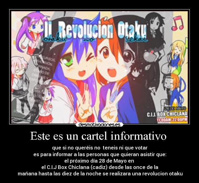 Este es un cartel informativo - que si no queréis no teneis ni que votar
es para informar a las personas que quieran asistir que:
el próximo día 28 de Mayo en
el C.I.J Box Chiclana (cadiz) desde las once de la
mańana hasta las diez de la noche se realizara una revolucion otaku