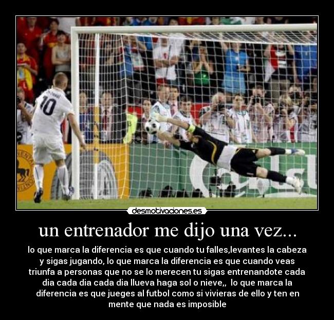 un entrenador me dijo una vez... - lo que marca la diferencia es que cuando tu falles,levantes la cabeza
y sigas jugando, lo que marca la diferencia es que cuando veas
triunfa a personas que no se lo merecen tu sigas entrenandote cada
dia cada dia cada dia llueva haga sol o nieve,,  lo que marca la
diferencia es que jueges al futbol como si vivieras de ello y ten en
mente que nada es imposible