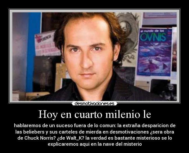 Hoy en cuarto milenio le - hablaremos de un suceso fuera de lo comun: la extraña desparicion de
las beliebers y sus carteles de mierda en desmotivaciones ¿sera obra
de Chuck Norris? ¿de Walt_K? la verdad es bastante misterioso se lo
explicaremos aqui en la nave del misterio