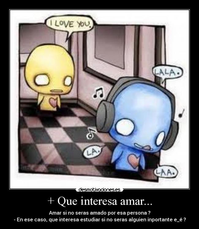 + Que interesa amar... - Amar si no seras amado por esa persona ?
- En ese caso, que interesa estudiar si no seras alguien inportante e_é ?