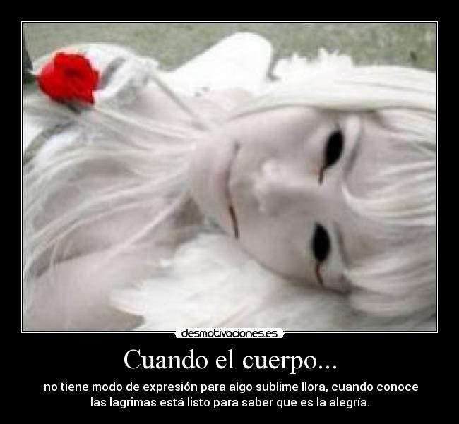 Cuando el cuerpo... - no tiene modo de expresión para algo sublime llora, cuando conoce
las lagrimas está listo para saber que es la alegría.