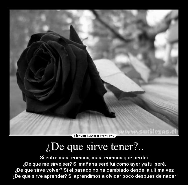 ¿De que sirve tener?.. - Si entre mas tenemos, mas tenemos que perder
¿De que me sirve ser? Si mañana seré fui como ayer ya fui seré.
¿De que sirve volver? Si el pasado no ha cambiado desde la ultima vez
¿De que sirve aprender? Si aprendimos a olvidar poco despues de nacer