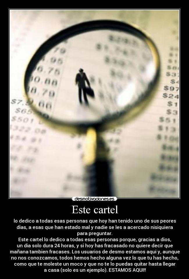 Este cartel - lo dedico a todas esas personas que hoy han tenido uno de sus peores
dias, a esas que han estado mal y nadie se les a acercado nisiquiera
para preguntar.
Este cartel lo dedico a todas esas personas porque, gracias a dios,
un dia solo dura 24 horas, y si hoy has fracasado no quiere decir que
mañana tambien fracases. Los usuarios de desmo estamos aqui y, aunque
no nos conozcamos, todos hemos hecho alguna vez lo que tu has hecho,
como que te moleste un moco y que no te lo puedas quitar hasta llegar
a casa (solo es un ejemplo). ESTAMOS AQUI!!