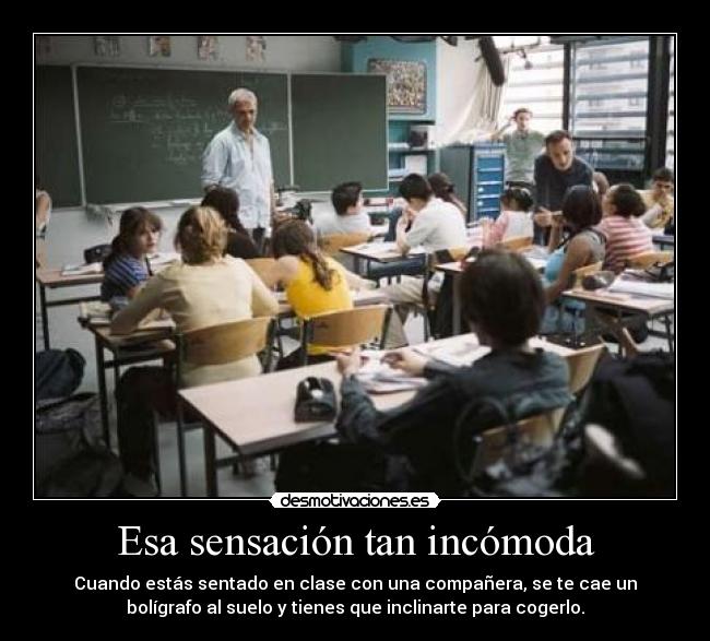 Esa sensación tan incómoda - Cuando estás sentado en clase con una compañera, se te cae un
bolígrafo al suelo y tienes que inclinarte para cogerlo.
