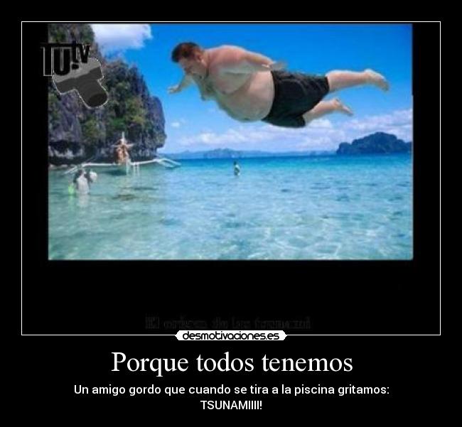 Porque todos tenemos - Un amigo gordo que cuando se tira a la piscina gritamos:
TSUNAMIIII!