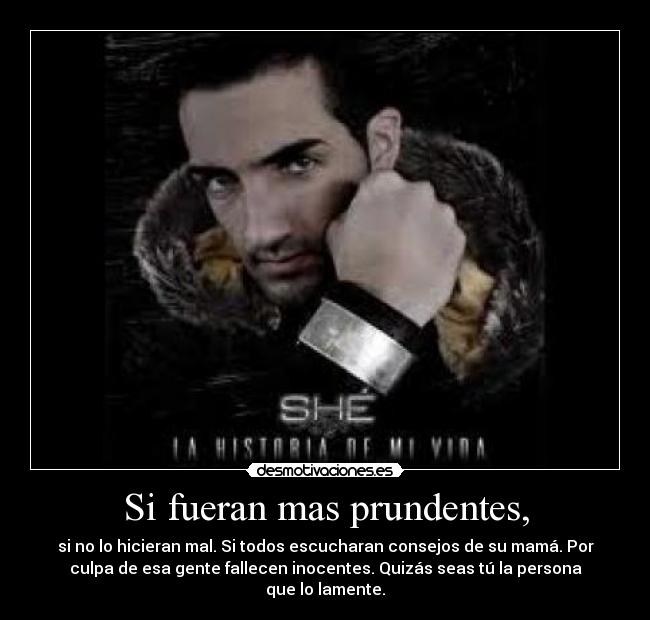 Si fueran mas prundentes, - si no lo hicieran mal. Si todos escucharan consejos de su mamá. Por
culpa de esa gente fallecen inocentes. Quizás seas tú la persona
que lo lamente.