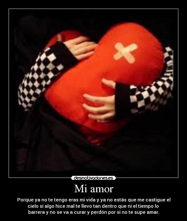 Mi amor - Porque ya no te tengo eras mi vida y ya no estás que me castigue el
cielo si algo hice mal te llevo tan dentro que ni el tiempo lo
barrera y no se va a curar y perdón por si no te supe amar.