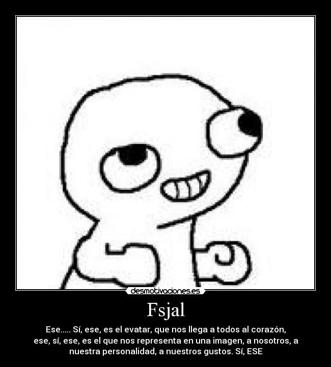 Fsjal - Ese..... Sí, ese, es el evatar, que nos llega a todos al corazón,
ese, sí, ese, es el que nos representa en una imagen, a nosotros, a
nuestra personalidad, a nuestros gustos. Sí, ESE