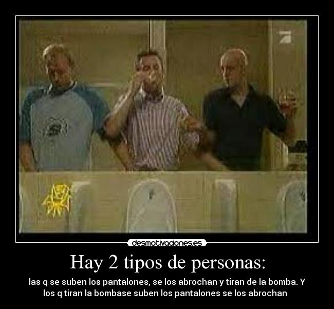 Hay 2 tipos de personas: - las q se suben los pantalones, se los abrochan y tiran de la bomba. Y
los q tiran la bombase suben los pantalones se los abrochan