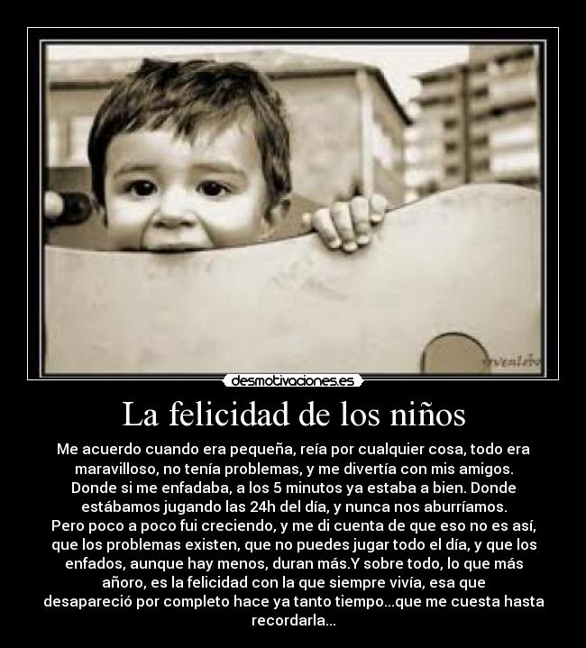 La felicidad de los niños - Me acuerdo cuando era pequeña, reía por cualquier cosa, todo era
maravilloso, no tenía problemas, y me divertía con mis amigos.
Donde si me enfadaba, a los 5 minutos ya estaba a bien. Donde
estábamos jugando las 24h del día, y nunca nos aburríamos.
Pero poco a poco fui creciendo, y me di cuenta de que eso no es así,
que los problemas existen, que no puedes jugar todo el día, y que los
enfados, aunque hay menos, duran más.Y sobre todo, lo que más
añoro, es la felicidad con la que siempre vivía, esa que
desapareció por completo hace ya tanto tiempo...que me cuesta hasta
recordarla...