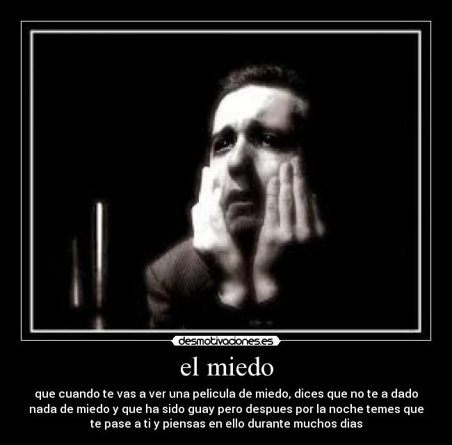 el miedo - que cuando te vas a ver una pelicula de miedo, dices que no te a dado
nada de miedo y que ha sido guay pero despues por la noche temes que
te pase a ti y piensas en ello durante muchos dias