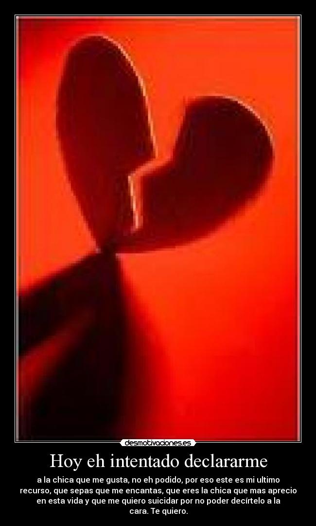 Hoy eh intentado declararme - a la chica que me gusta, no eh podido, por eso este es mi ultimo
recurso, que sepas que me encantas, que eres la chica que mas aprecio
en esta vida y que me quiero suicidar por no poder decírtelo a la
cara. Te quiero.