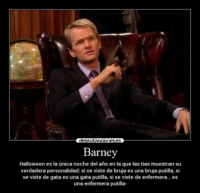 Barney - Halloween es la única noche del año en la que las tías muestran su
verdadera personalidad: si se viste de bruja es una bruja putilla, si
se viste de gata es una gata putilla, si se viste de enfermera... es
una enfermera putilla-