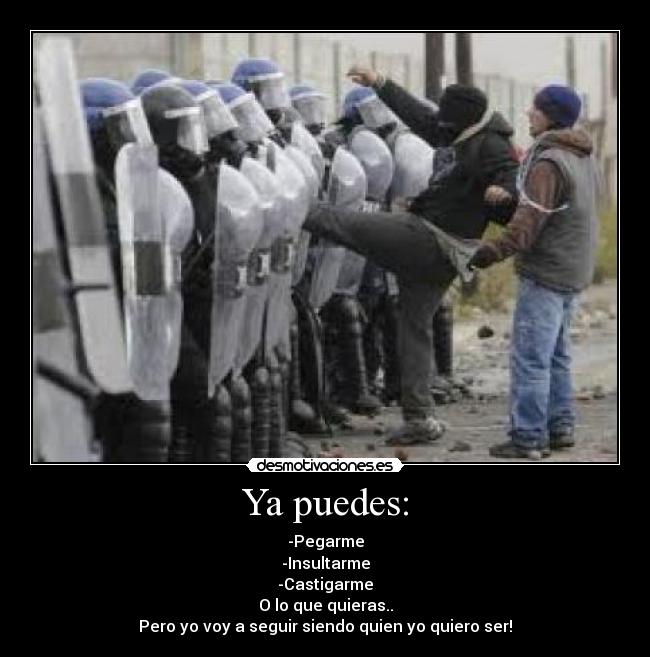 Ya puedes: - -Pegarme
-Insultarme
-Castigarme
O lo que quieras..
Pero yo voy a seguir siendo quien yo quiero ser!