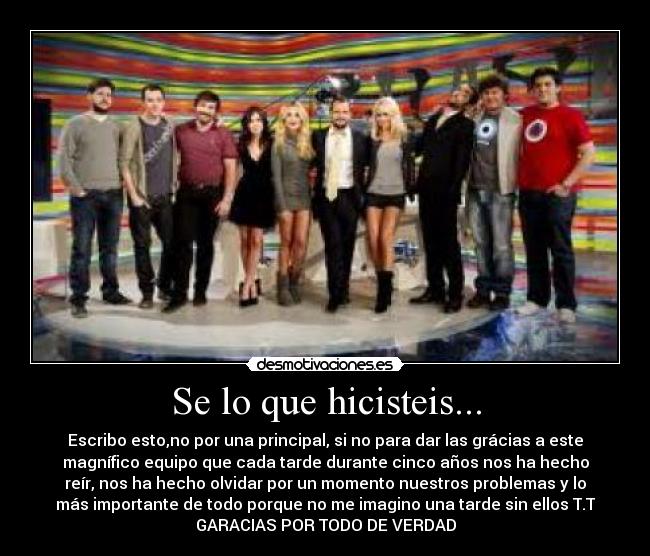 Se lo que hicisteis... - Escribo esto,no por una principal, si no para dar las grácias a este
magnífico equipo que cada tarde durante cinco años nos ha hecho
reír, nos ha hecho olvidar por un momento nuestros problemas y lo
más importante de todo porque no me imagino una tarde sin ellos T.T
GARACIAS POR TODO DE VERDAD