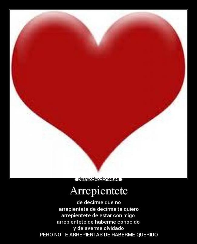 Arrepientete - de decirme que no
arrepientete de decirme te quiero
arrepientete de estar con migo
arrepientete de haberme conocido
y de averme olvidado
PERO NO TE ARREPIENTAS DE HABERME QUERIDO