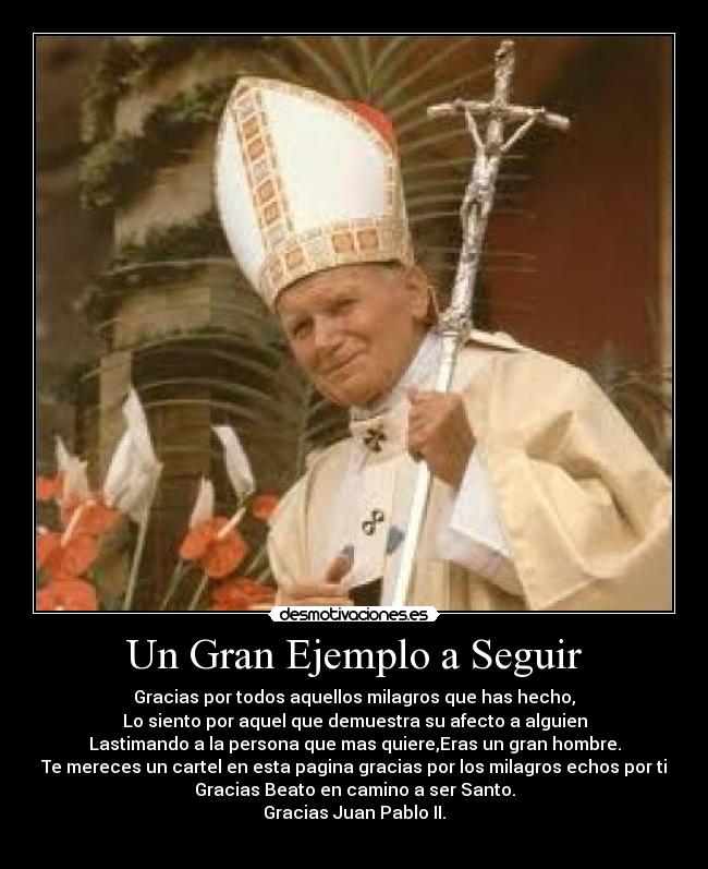 Un Gran Ejemplo a Seguir - Gracias por todos aquellos milagros que has hecho,
Lo siento por aquel que demuestra su afecto a alguien
Lastimando a la persona que mas quiere,Eras un gran hombre.
Te mereces un cartel en esta pagina gracias por los milagros echos por ti
Gracias Beato en camino a ser Santo.
Gracias Juan Pablo II.
