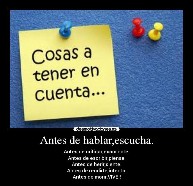 Antes de hablar,escucha. - Antes de criticar,examínate.
Antes de escribir,piensa.
Antes de herir,siente.
Antes de rendirte,intenta.
Antes de morir,VIVE!!